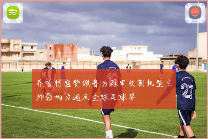 乔哈特盛赞佩普为冠军收割机型主帅影响力遍及全球足球界