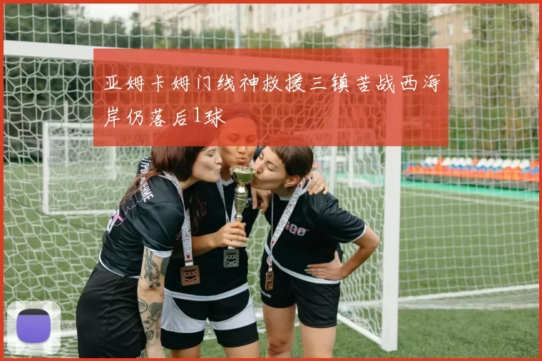 亚姆卡姆门线神救援三镇苦战西海岸仍落后1球