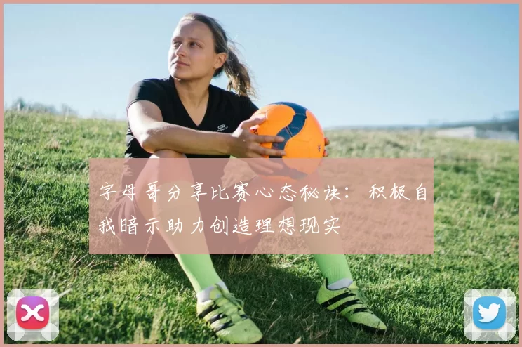 字母哥分享比赛心态秘诀：积极自我暗示助力创造理想现实