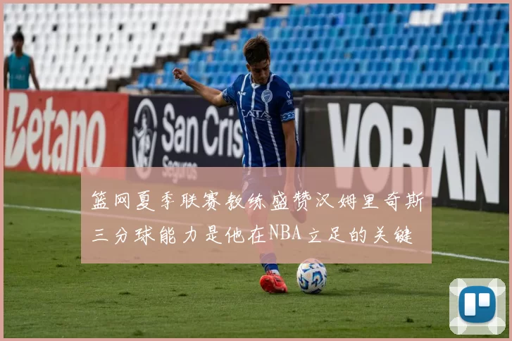 篮网夏季联赛教练盛赞汉姆里奇斯三分球能力是他在NBA立足的关键
