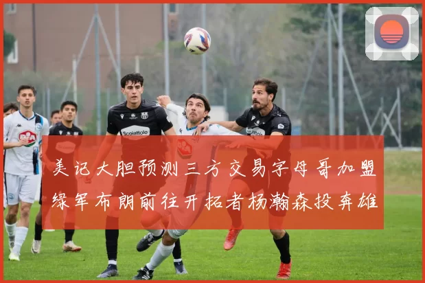 美记大胆预测三方交易字母哥加盟绿军布朗前往开拓者杨瀚森投奔雄鹿