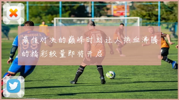 最佳对决的巅峰时刻让人热血沸腾的精彩较量即将开启