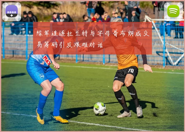 绿军追逐杜兰特与字母哥布朗成交易筹码引发艰难对话
