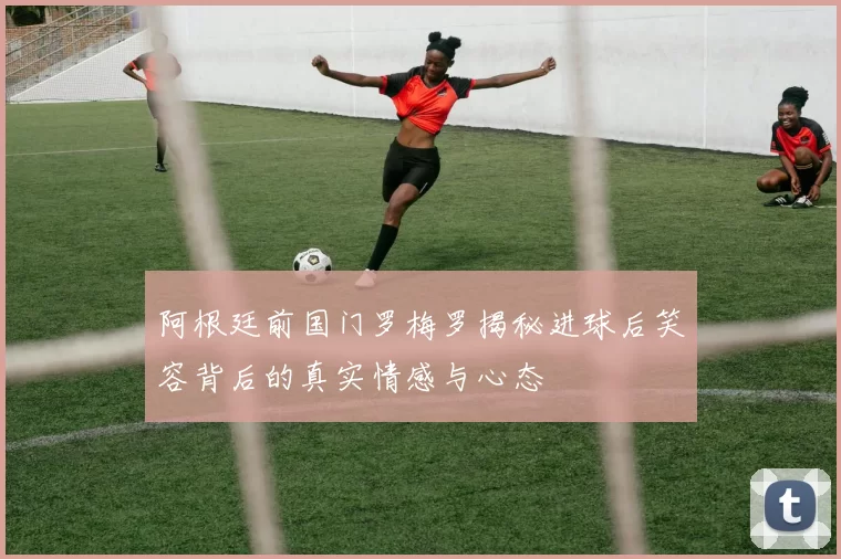 阿根廷前国门罗梅罗揭秘进球后笑容背后的真实情感与心态