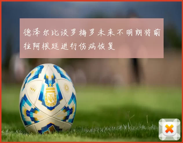 德泽尔比谈罗梅罗未来不明朗将前往阿根廷进行伤病恢复