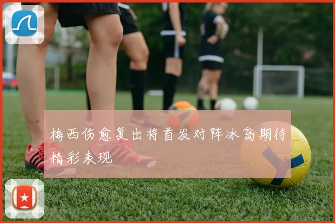 梅西伤愈复出将首发对阵冰岛期待精彩表现