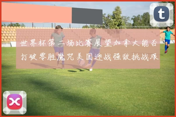 世界杯第二场比赛展望加拿大能否打破零胜魔咒美国迎战强敌挑战艰巨