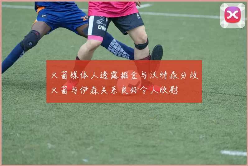 火箭媒体人透露掘金与沃特森分歧火箭与伊森关系良好令人欣慰