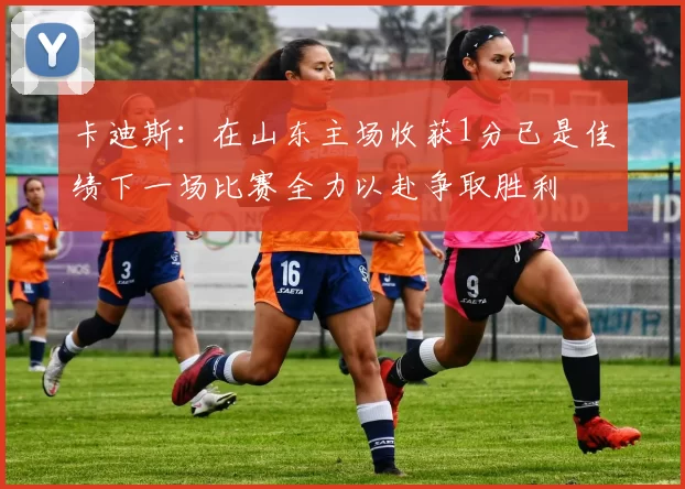 卡迪斯：在山东主场收获1分已是佳绩下一场比赛全力以赴争取胜利