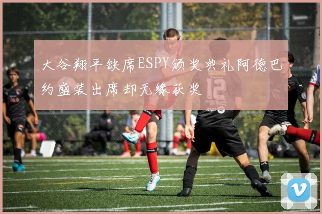 大谷翔平缺席ESPY颁奖典礼阿德巴约盛装出席却无缘获奖